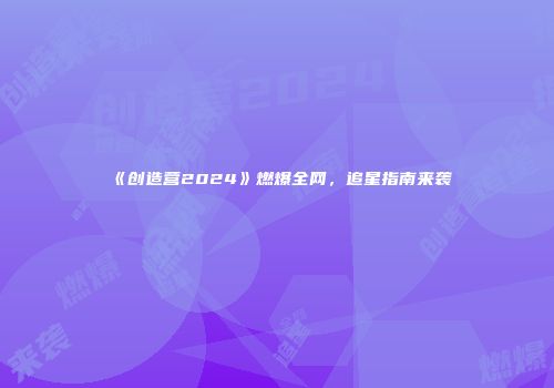《创造营2024》燃爆全网，追星指南来袭