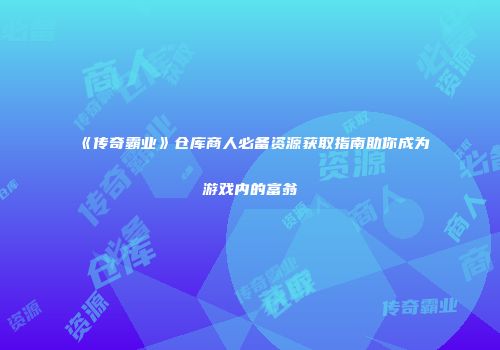 《传奇霸业》仓库商人必备资源获取指南助你成为游戏内的富翁