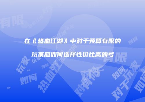 在《热血江湖》中对于预算有限的玩家应如何选择性价比高的弓