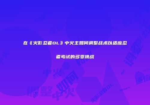 在《火影忍者OL》中火主如何调整战术以适应忍者考试的多变挑战