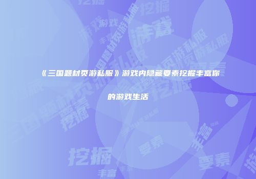 《三国题材页游私服》游戏内隐藏要素挖掘丰富你的游戏生活