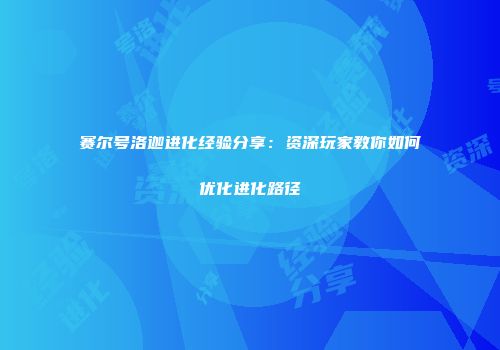赛尔号洛迦进化经验分享：资深玩家教你如何优化进化路径
