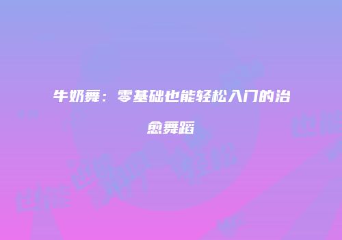 牛奶舞：零基础也能轻松入门的治愈舞蹈