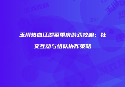 玉川热血江湖菜重庆游戏攻略：社交互动与组队协作策略