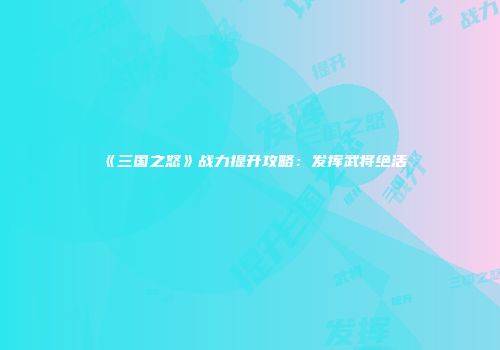 《三国之怒》战力提升攻略：发挥武将绝活