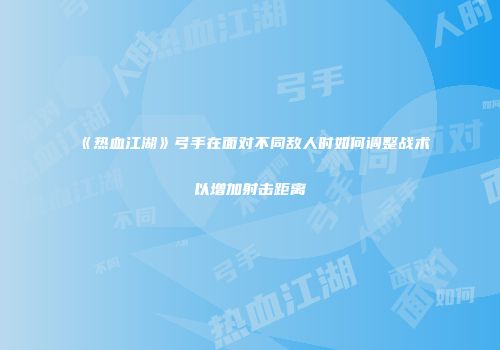《热血江湖》弓手在面对不同敌人时如何调整战术以增加射击距离