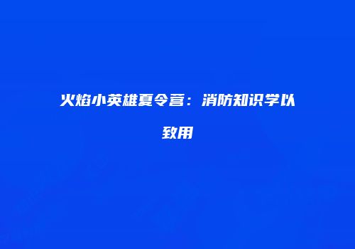 火焰小英雄夏令营：消防知识学以致用
