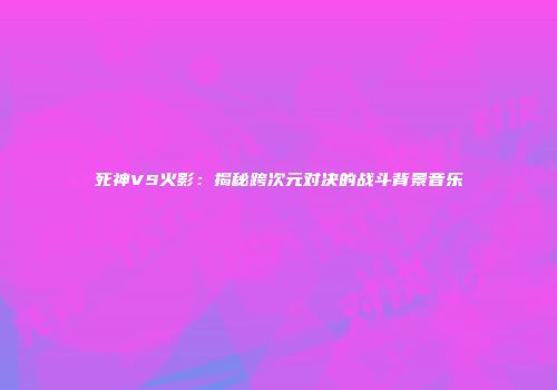 死神VS火影：揭秘跨次元对决的战斗背景音乐