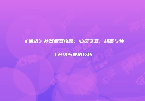 《逆战》神器武器攻略：心灵守卫、战警与特工升级与使用技巧