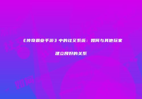 《传奇霸业手游》中的社交系统：如何与其他玩家建立良好的关系