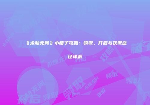 《永劫无间》小箱子攻略：领取、开启与获取途径详解