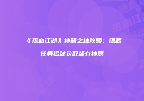 《热血江湖》神器之地攻略：隐藏任务揭秘获取稀有神器