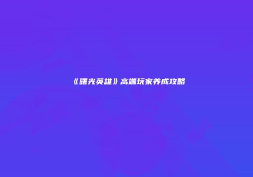 《曙光英雄》高端玩家养成攻略