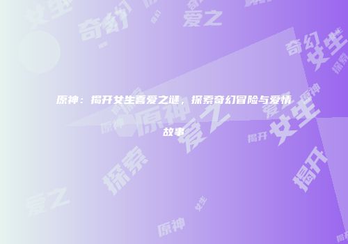 原神：揭开女生喜爱之谜，探索奇幻冒险与爱情故事