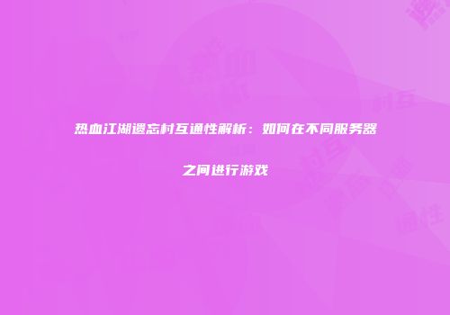 热血江湖遗忘村互通性解析：如何在不同服务器之间进行游戏