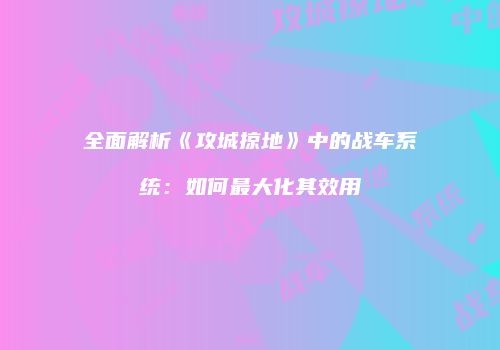 全面解析《攻城掠地》中的战车系统：如何最大化其效用