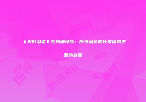 《火影忍者》系列剧场版：探寻角色成长与深刻主题的旅程