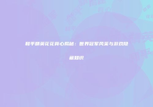 和平精英花花背心揭秘：世界冠军风采与游戏隐藏知识