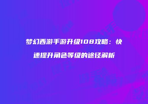 梦幻西游手游升级108攻略：快速提升角色等级的途径解析