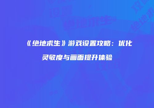 《绝地求生》游戏设置攻略：优化灵敏度与画面提升体验