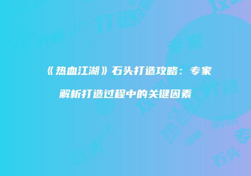 《热血江湖》石头打造攻略：专家解析打造过程中的关键因素