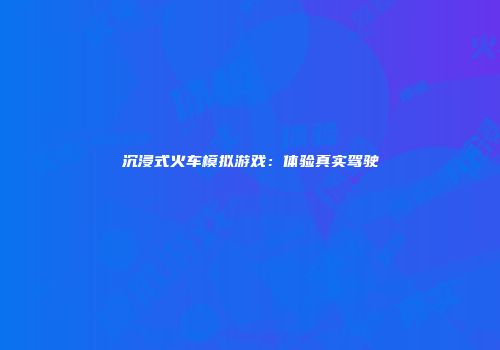 沉浸式火车模拟游戏：体验真实驾驶