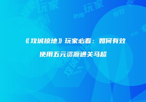 《攻城掠地》玩家必看：如何有效使用五元资源通关马超