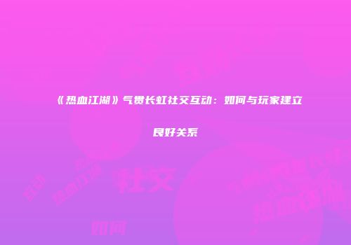 《热血江湖》气贯长虹社交互动：如何与玩家建立良好关系