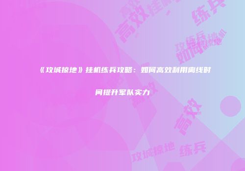 《攻城掠地》挂机练兵攻略：如何高效利用离线时间提升军队实力