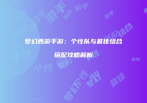 梦幻西游手游：个性队与最佳组合搭配攻略解析