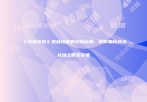 《攻城掠地》祝融技能的终极运用：教你如何成为战场上的主宰者