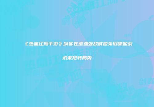《热血江湖手游》剑客在遭遇强敌时应采取哪些战术来扭转局势