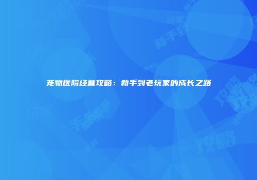 宠物医院经营攻略：新手到老玩家的成长之路