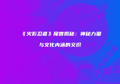 《火影忍者》尾兽揭秘：神秘力量与文化内涵的交织
