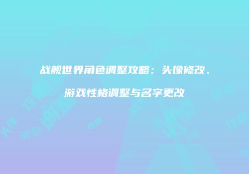战舰世界角色调整攻略：头像修改、游戏性格调整与名字更改