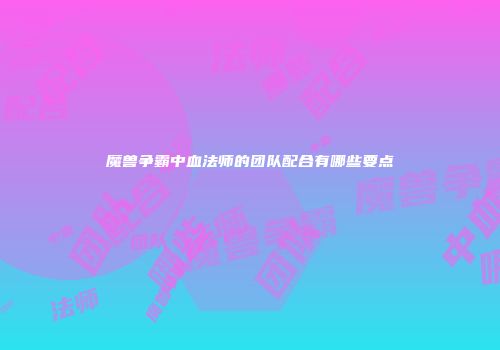 魔兽争霸中血法师的团队配合有哪些要点