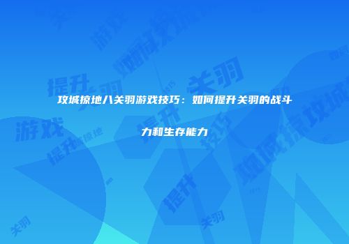 攻城掠地八关羽游戏技巧:如何提升关羽的战斗力和生存能力