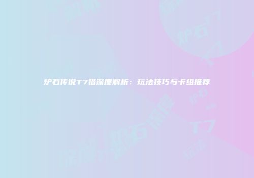 炉石传说T7猎深度解析：玩法技巧与卡组推荐