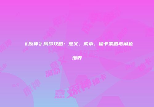 《原神》满命攻略：意义、成本、抽卡策略与角色培养