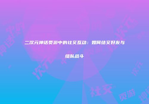二次元神话页游中的社交互动：如何结交好友与组队战斗