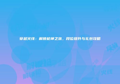 穿越火线：解锁枪神之旅，段位提升与礼包攻略