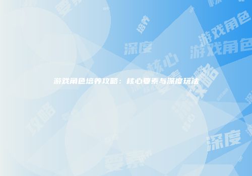 游戏角色培养攻略：核心要素与深度玩法