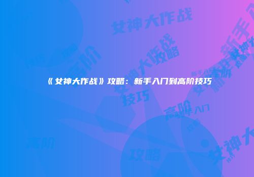 《女神大作战》攻略：新手入门到高阶技巧