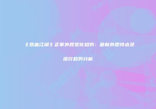 《热血江湖》正拳外观变化趋势：最新外观特点及流行趋势分析
