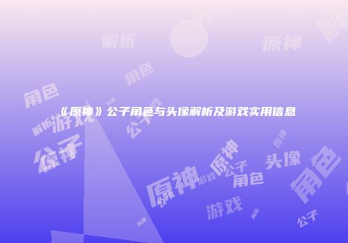 《原神》公子角色与头像解析及游戏实用信息