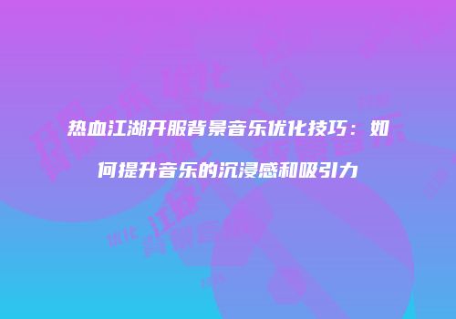 热血江湖开服背景音乐优化技巧：如何提升音乐的沉浸感和吸引力