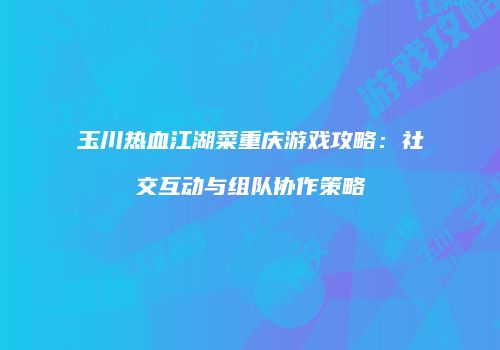 玉川热血江湖菜重庆游戏攻略：社交互动与组队协作策略
