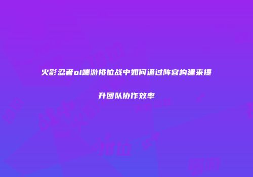 火影忍者ol端游排位战中如何通过阵容构建来提升团队协作效率
