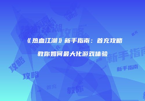 《热血江湖》新手指南：首充攻略教你如何最大化游戏体验