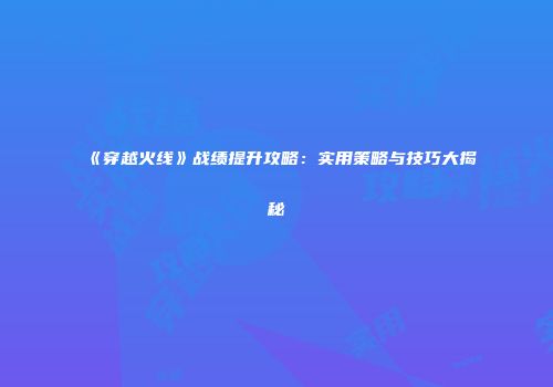 《穿越火线》战绩提升攻略：实用策略与技巧大揭秘